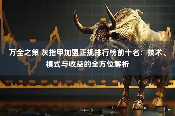 万全之策 灰指甲加盟正规排行榜前十名：技术、模式与收益的全方位解析