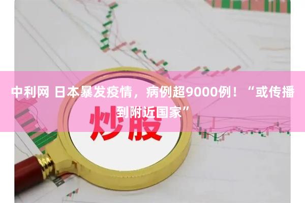 中利网 日本暴发疫情，病例超9000例！“或传播到附近国家”