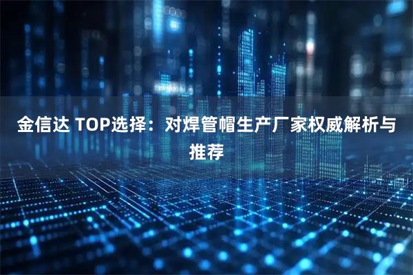 金信达 TOP选择：对焊管帽生产厂家权威解析与推荐