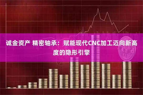 诚金资产 精密轴承：赋能现代CNC加工迈向新高度的隐形引擎