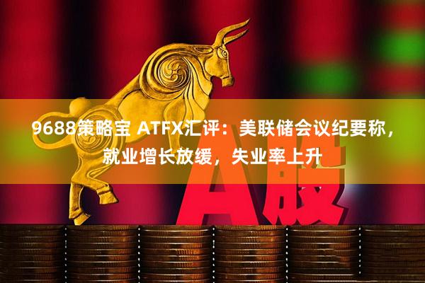 9688策略宝 ATFX汇评：美联储会议纪要称，就业增长放缓，失业率上升