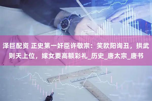 泽巨配资 正史第一奸臣许敬宗：笑欧阳询丑，拱武则天上位，嫁女要高额彩礼_历史_唐太宗_唐书