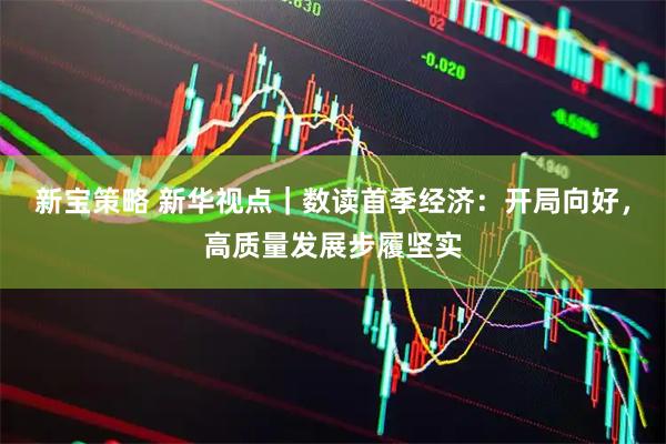 新宝策略 新华视点｜数读首季经济：开局向好，高质量发展步履坚实