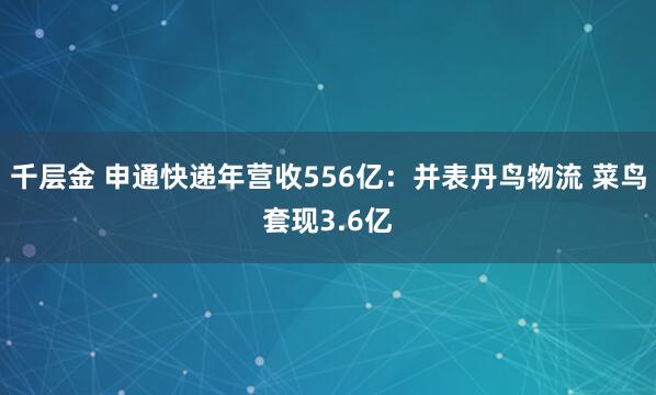 千层金 申通快递年营收556亿：并表丹鸟物流 菜鸟套现3.6亿