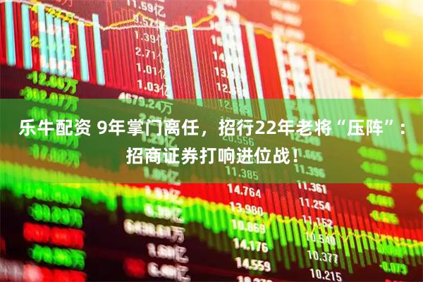 乐牛配资 9年掌门离任，招行22年老将“压阵”：招商证券打响进位战！